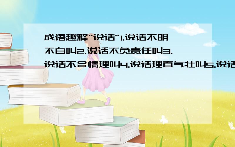 成语趣释“说话”1.说话不明不白叫2.说话不负责任叫3.说话不合情理叫4.说话理直气壮叫5.说话连续不断叫6.说话毫无根据叫7.说话不切实际叫8.说话没有新意叫9.自我辩护叫10.吹捧自己叫11.非