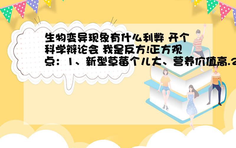 生物变异现象有什么利弊 开个科学辩论会 我是反方!正方观点：1、新型草莓个儿大、营养价值高.2、使用生长激素的奶牛,产奶量高.……反方观点：1、新型草莓保鲜时间短,不易储存.2、含有