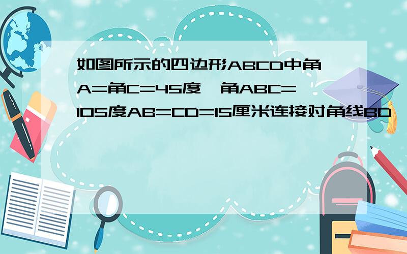 如图所示的四边形ABCD中角A=角C=45度,角ABC=105度AB=CD=15厘米连接对角线BD,角ABD=30度求四边形ABCD面积