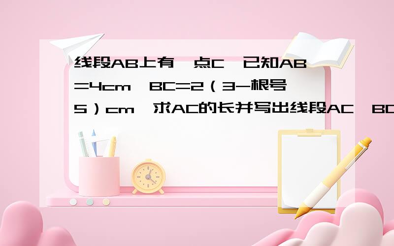 线段AB上有一点C,已知AB=4cm,BC=2（3-根号5）cm,求AC的长并写出线段AC、BC、AB之间的数量关系.“AC的长并写出线段AC、BC、AB之间的数量关系”最重要