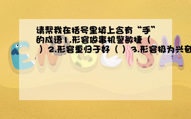 请帮我在括号里填上含有“手”的成语1.形容做事机警敏捷（ ）2.形容重归于好（ ）3.形容极为兴奋（ ）4.形容技艺娴熟或者做事顺手（ ）