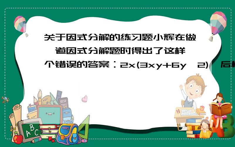 关于因式分解的练习题小辉在做一道因式分解题时得出了这样一个错误的答案：2x(3xy+6y^2),后检查发现,他在括号里面漏掉了”－1”这一项,请你判断出他所分解的式子,并帮他写出分解后的正