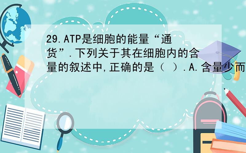 29.ATP是细胞的能量“通货”.下列关于其在细胞内的含量的叙述中,正确的是（ ）.A.含量少而不稳定 B.含量多而稳定C.含量少而稳定 D.含量多而不稳定