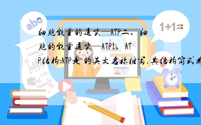 细胞能量的通货—ATP二、细胞的能量通货—ATP1、ATP结构：ATP是 的英文名称缩写.其结构简式为：,其中A代表 ,由 和 组成,P代表 T代表 ,代表 ,其中储存有大量的 .ATP水解指 的水解,每mol~水解放出