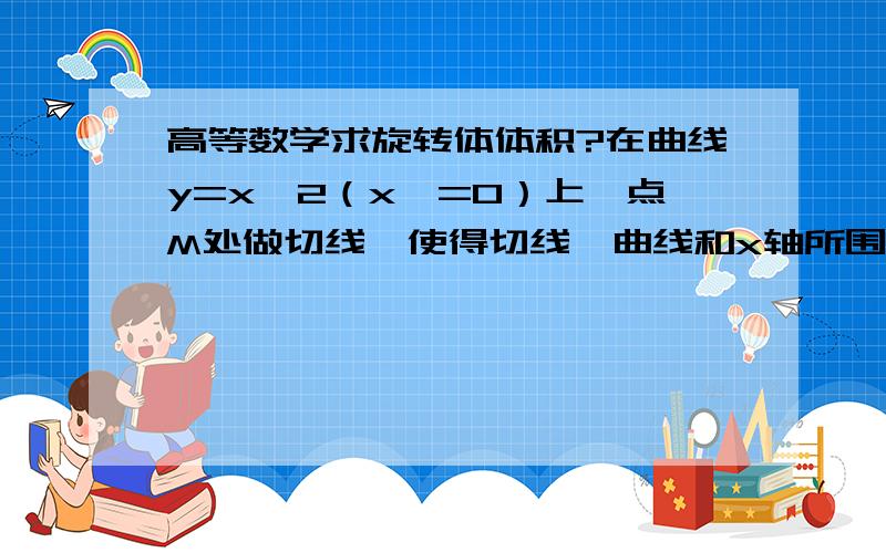 高等数学求旋转体体积?在曲线y=x^2（x>=0）上一点M处做切线,使得切线,曲线和x轴所围成的面积为2/3,并求上述平面图形绕x轴旋转一周所得到的旋转体的体积.