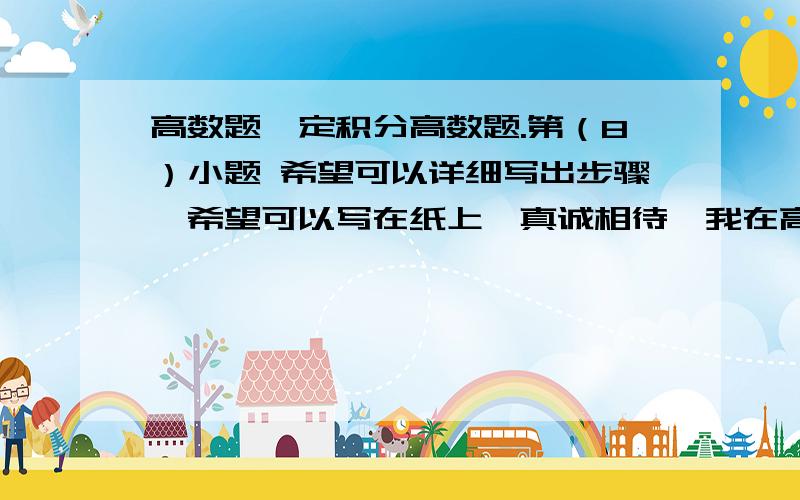 高数题,定积分高数题.第（8）小题 希望可以详细写出步骤,希望可以写在纸上,真诚相待,我在高数题,定积分高数题. 第（8）小题  希望可以详细写出步骤,希望可以写在纸上,真诚相待,我在线等