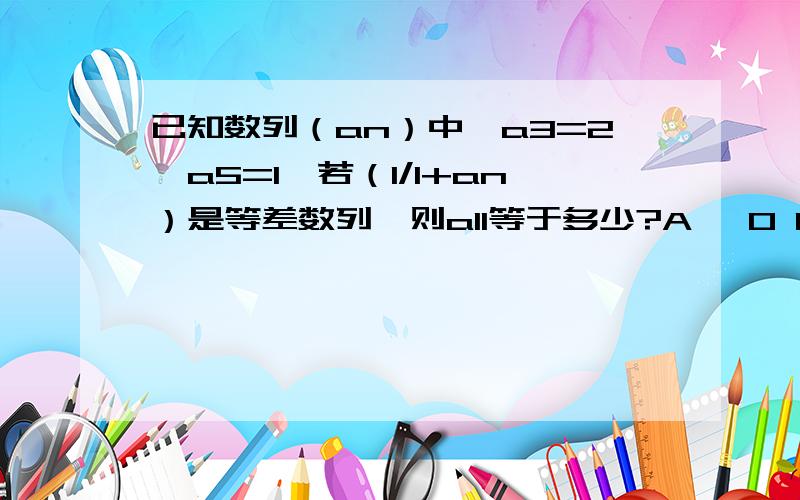 已知数列（an）中,a3=2,a5=1,若（1/1+an）是等差数列,则a11等于多少?A 、0 B、1/6 C、1/3 D、1/2