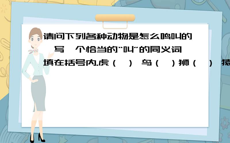 请问下列各种动物是怎么鸣叫的,写一个恰当的“叫”的同义词填在括号内.虎（ ） 鸟（ ）狮（ ） 猿（ ）象（ ）狼（ ）犬（ ）