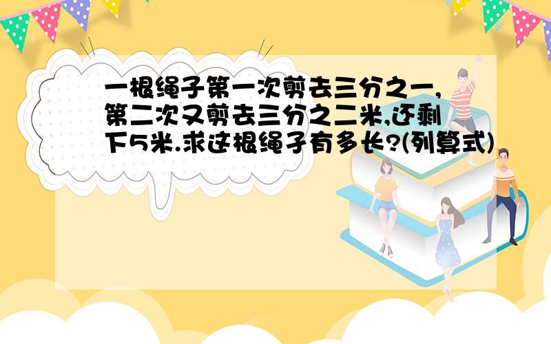 一根绳子第一次剪去三分之一,第二次又剪去三分之二米,还剩下5米.求这根绳孑有多长?(列算式)