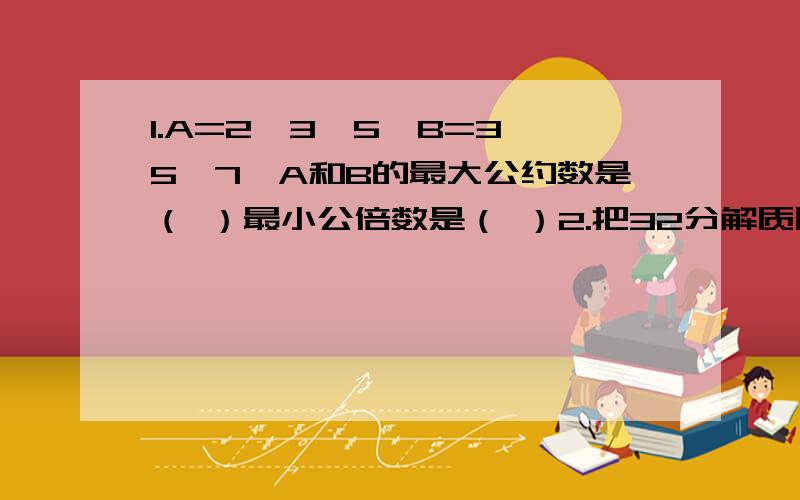 1.A=2*3*5,B=3*5*7,A和B的最大公约数是（ ）最小公倍数是（ ）2.把32分解质因数是（               ）3.2a+6分之6a=(  )分之3a急大哥大姐们帮帮我,帮我者长命百岁!4.三个质数最小公倍数是70，这三个质