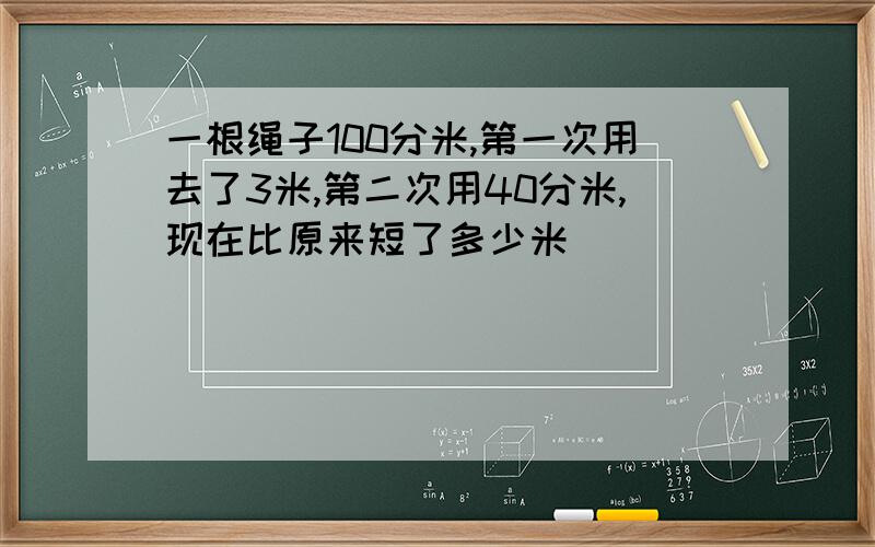 一根绳子100分米,第一次用去了3米,第二次用40分米,现在比原来短了多少米