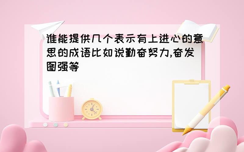 谁能提供几个表示有上进心的意思的成语比如说勤奋努力,奋发图强等