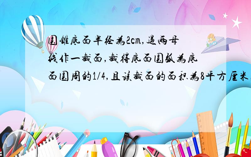 圆锥底面半径为2cm,过两母线作一截面,截得底面圆弧为底面圆周的1/4,且该截面的面积为8平方厘米,求圆锥高,侧面积和体积.