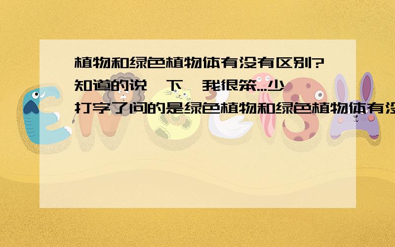 植物和绿色植物体有没有区别?知道的说一下,我很笨...少打字了问的是绿色植物和绿色植物体有没有区别