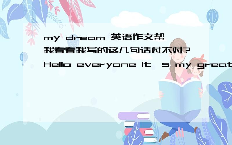 my dream 英语作文帮我看看我写的这几句话对不对?Hello everyone It`s my great hour to be here,thank you for giving me this great opportunity from the bottom It`s my heart to speak to all of you on this occasion I am so happy to be here