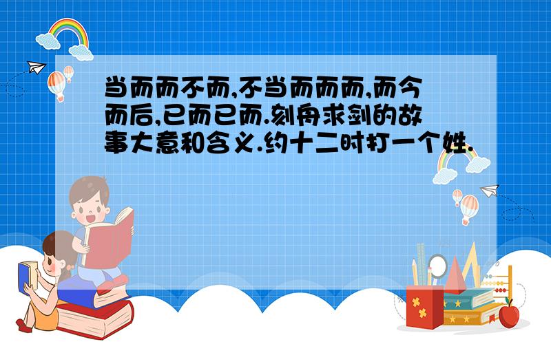 当而而不而,不当而而而,而今而后,已而已而.刻舟求剑的故事大意和含义.约十二时打一个姓.