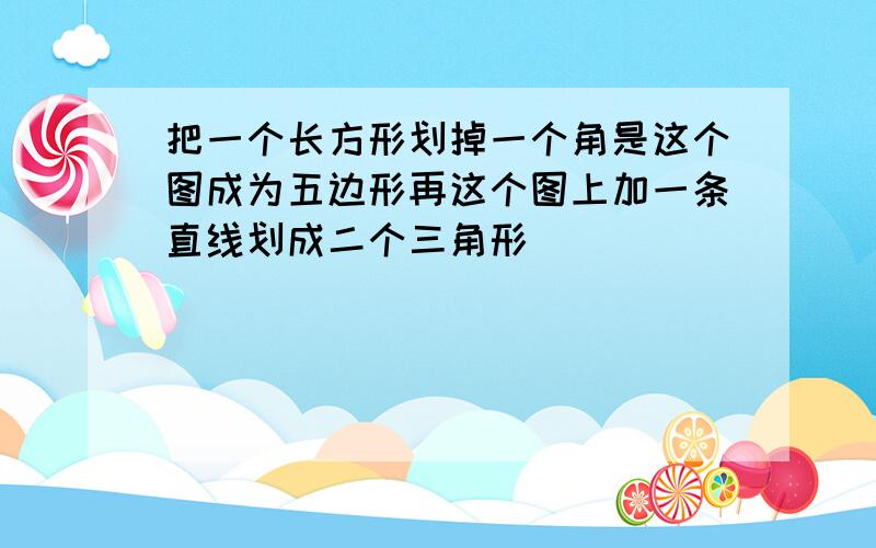 把一个长方形划掉一个角是这个图成为五边形再这个图上加一条直线划成二个三角形