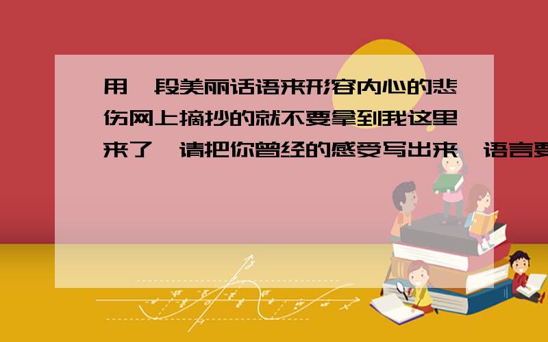 用一段美丽话语来形容内心的悲伤网上摘抄的就不要拿到我这里来了,请把你曾经的感受写出来,语言要美丽,虽然无需太过浮夸,但也不要过于直白.我给分很公平,谁写的好,就给谁.当然要有那