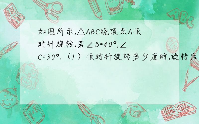 如图所示,△ABC绕顶点A顺时针旋转,若∠B=40°,∠C=30°.（1）顺时针旋转多少度时,旋转后的△AB'C'的顶点C'与原三角形的顶点B和A在同一直线上?（原△ABC是指开始位置）（2）再继续旋转多少度时,