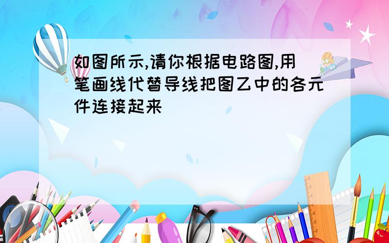 如图所示,请你根据电路图,用笔画线代替导线把图乙中的各元件连接起来