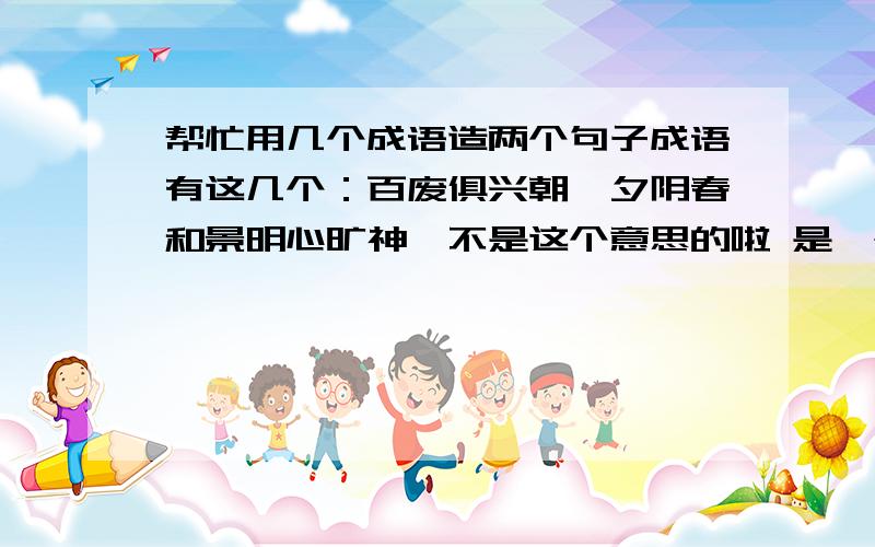 帮忙用几个成语造两个句子成语有这几个：百废俱兴朝晖夕阴春和景明心旷神怡不是这个意思的啦 是一个成语造一个句子 总共4个句子