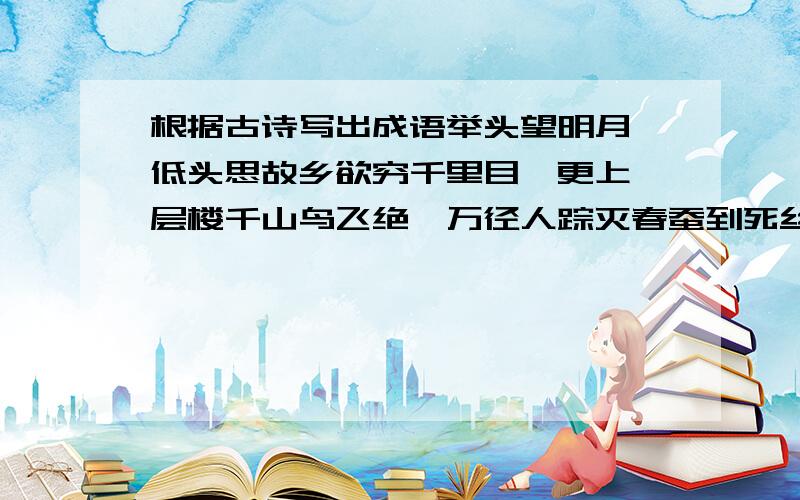 根据古诗写出成语举头望明月,低头思故乡欲穷千里目,更上一层楼千山鸟飞绝,万径人踪灭春蚕到死丝方尽花落知多少急用 10点前发来加悬赏