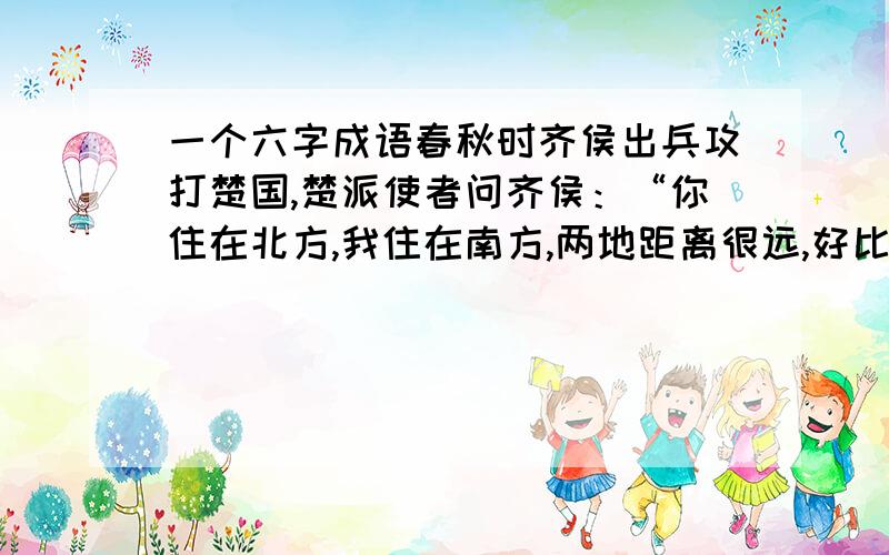 一个六字成语春秋时齐侯出兵攻打楚国,楚派使者问齐侯：“你住在北方,我住在南方,两地距离很远,好比马与牛走失了,决不会跑到对方的境地内.”