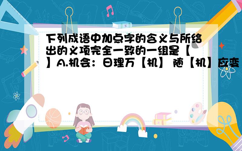 下列成语中加点字的含义与所给出的义项完全一致的一组是【 】A.机会：日理万【机】 随【机】应变 B.更加：精【益】求精 老当【益】壮C.名声：莫【名】其妙 【名】不副实 D.渡口：无人