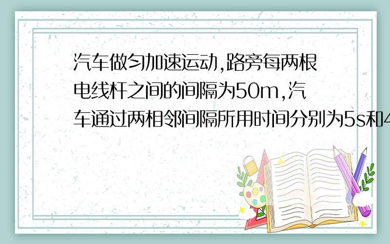 汽车做匀加速运动,路旁每两根电线杆之间的间隔为50m,汽车通过两相邻间隔所用时间分别为5s和4s求汽车的加速度5/9m/s2