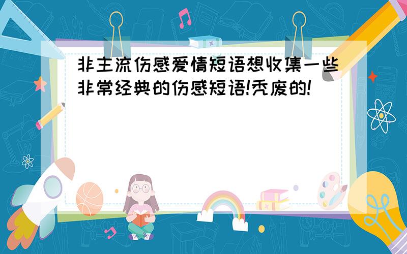 非主流伤感爱情短语想收集一些非常经典的伤感短语!秃废的!