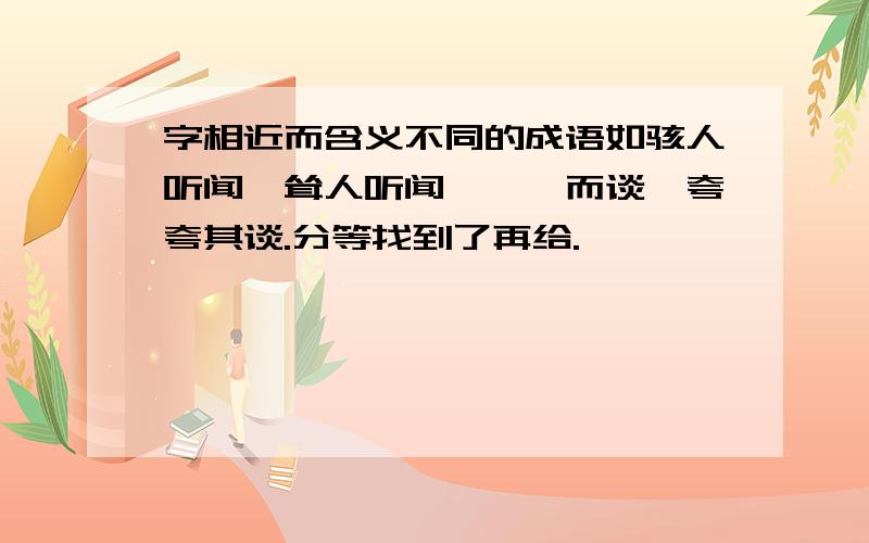 字相近而含义不同的成语如骇人听闻、耸人听闻,侃侃而谈、夸夸其谈.分等找到了再给.