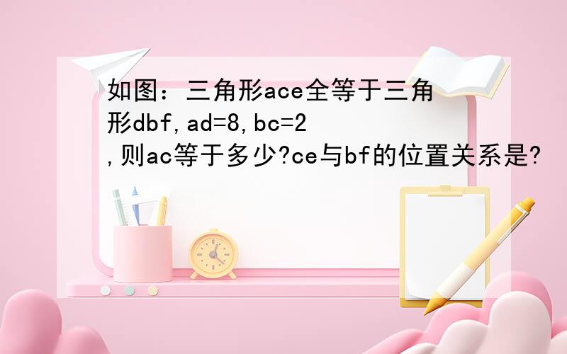 如图：三角形ace全等于三角形dbf,ad=8,bc=2,则ac等于多少?ce与bf的位置关系是?