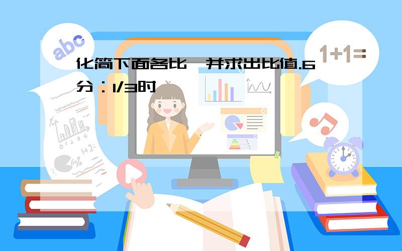 化简下面各比,并求出比值.6分：1/3时