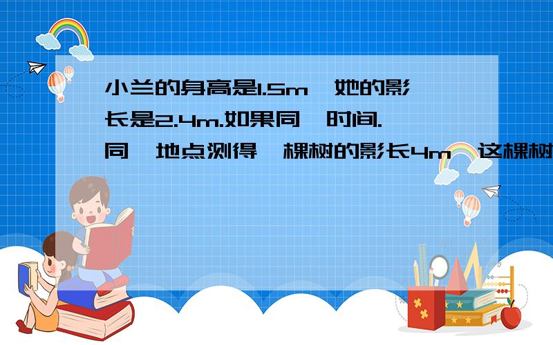 小兰的身高是1.5m,她的影长是2.4m.如果同一时间.同一地点测得一棵树的影长4m,这棵树有多高?