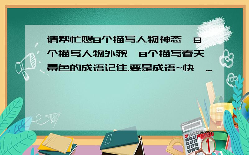 请帮忙想8个描写人物神态,8个描写人物外貌,8个描写春天景色的成语记住.要是成语~快,...