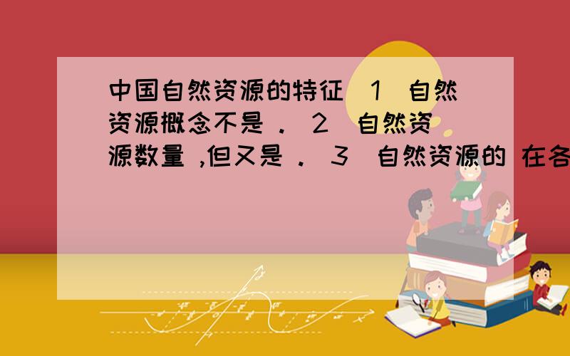 中国自然资源的特征（1）自然资源概念不是 .（2）自然资源数量 ,但又是 .（3）自然资源的 在各地区存在差异.（4）自然资源的分布具有一定的 ,但在地区分布上一般都是 .（5）自然资源的