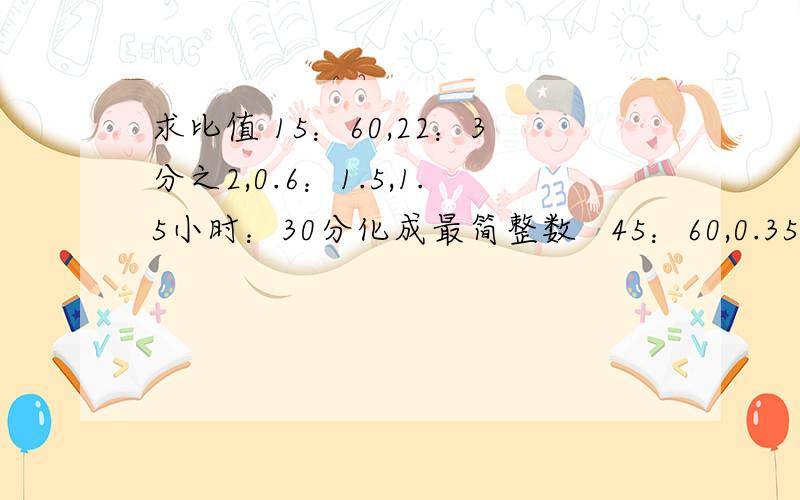 求比值 15：60,22：3分之2,0.6：1.5,1.5小时：30分化成最简整数   45：60,0.35：1.4,1有5分之4：6分之7,800克：2千克,0.35：0.49：1.4,2有4分之1：3有5分之1：10分之3          要过程