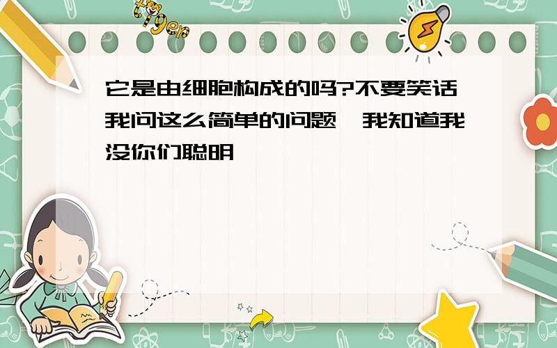 它是由细胞构成的吗?不要笑话我问这么简单的问题,我知道我没你们聪明,