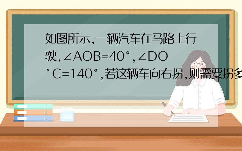 如图所示,一辆汽车在马路上行驶,∠AOB=40°,∠DO’C=140°,若这辆车向右拐,则需要拐多少度的弯,如果向右拐,需要拐多少的度的弯,两问都要回答.