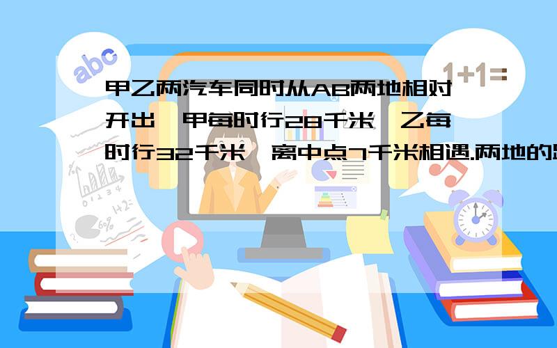 甲乙两汽车同时从AB两地相对开出,甲每时行28千米,乙每时行32千米,离中点7千米相遇.两地的距离?