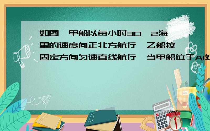 如图,甲船以每小时30√2海里的速度向正北方航行,乙船按固定方向匀速直线航行,当甲船位于A1处时,乙船位如图,甲船以每小时30√2（30根号2）海里的速度向正北方航行,乙船按固定方向匀速直