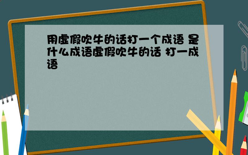 用虚假吹牛的话打一个成语 是什么成语虚假吹牛的话 打一成语