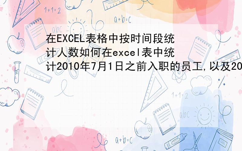 在EXCEL表格中按时间段统计人数如何在excel表中统计2010年7月1日之前入职的员工,以及2010年7月1日至2010年8月31日期间入职的员工.小生不才 麻烦各位大虾说的具体一点 在此谢过!Orz~