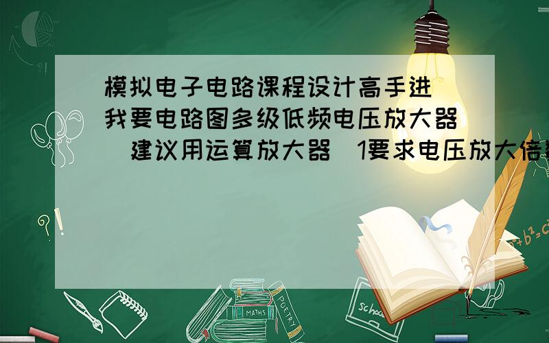 模拟电子电路课程设计高手进 我要电路图多级低频电压放大器（建议用运算放大器）1要求电压放大倍数大于等于1000 2输出电压峰峰值大于等于10（RL大于等于1K欧姆） 3输入输出阻抗RI大于等