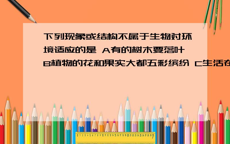 下列现象或结构不属于生物对环境适应的是 A有的树木要落叶B植物的花和果实大都五彩缤纷 C生活在沙漠的骆驼有三个胃D老鼠喜欢咬啃磨牙到底是什么？谁敢肯定？