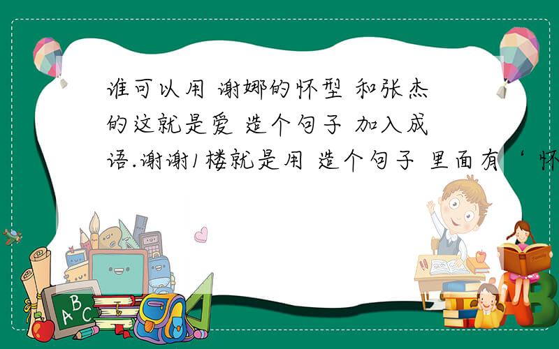 谁可以用 谢娜的怀型 和张杰的这就是爱 造个句子 加入成语.谢谢1楼就是用 造个句子 里面有‘ 怀型’ 和‘这,就是爱’ 在加上一个成语.谢啦 这是 老师上课说让我们将成语 再造一个句子.