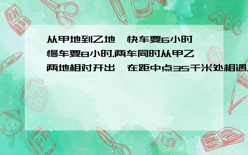 从甲地到乙地,快车要6小时,慢车要8小时.两车同时从甲乙两地相对开出,在距中点35千米处相遇.甲乙两车相多少千米?急!急死人!