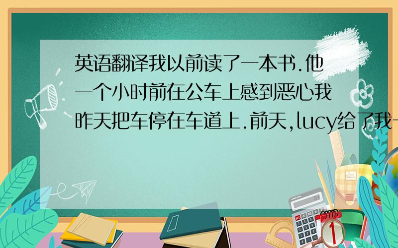 英语翻译我以前读了一本书.他一个小时前在公车上感到恶心我昨天把车停在车道上.前天,lucy给了我一些巧克力