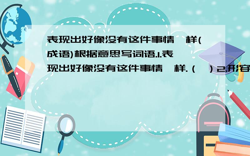 表现出好像没有这件事情一样(成语)根据意思写词语.1.表现出好像没有这件事情一样.（ ）2.形容对情况非常清楚,好像指着自己的手掌给人看.（ ）3.没有损坏,没有残缺,完整.（ ）