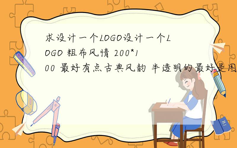 求设计一个LOGO设计一个LOGO 粗布风情 200*100 最好有点古典风韵 半透明的最好是图片水印  谢谢啦  类似这一种的  打广告的就免了  直接只做好发给我  多谢了